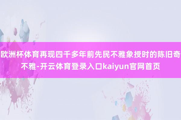 欧洲杯体育再现四千多年前先民不雅象授时的陈旧奇不雅-开云体育登录入口kaiyun官网首页
