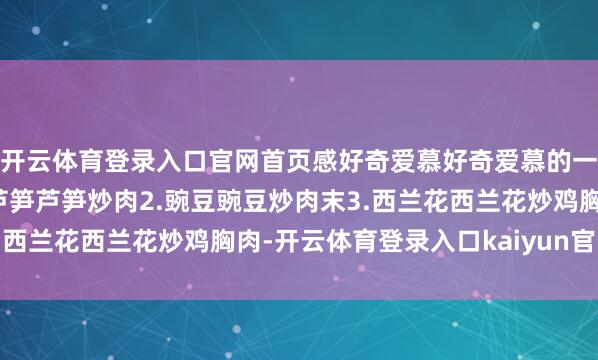 开云体育登录入口官网首页感好奇爱慕好奇爱慕的一又友不要错过了！1.芦笋芦笋炒肉2.豌豆豌豆炒肉末3.西兰花西兰花炒鸡胸肉-开云体育登录入口kaiyun官网首页