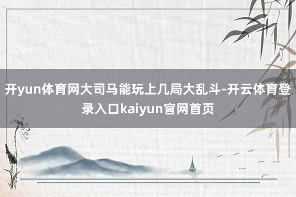 开yun体育网大司马能玩上几局大乱斗-开云体育登录入口kaiyun官网首页