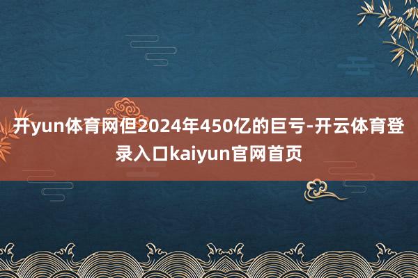 开yun体育网但2024年450亿的巨亏-开云体育登录入口kaiyun官网首页