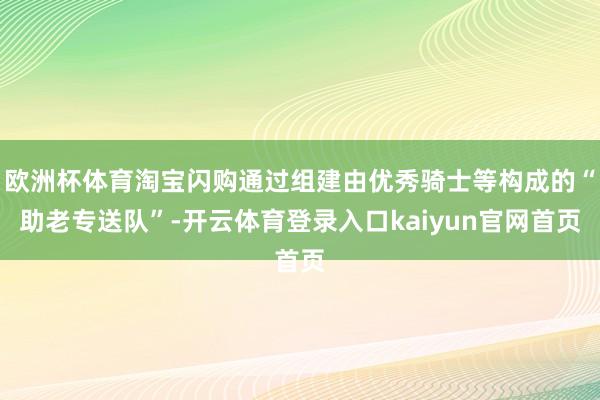 欧洲杯体育淘宝闪购通过组建由优秀骑士等构成的“助老专送队”-开云体育登录入口kaiyun官网首页
