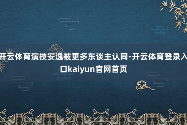 开云体育演技安逸被更多东谈主认同-开云体育登录入口kaiyun官网首页
