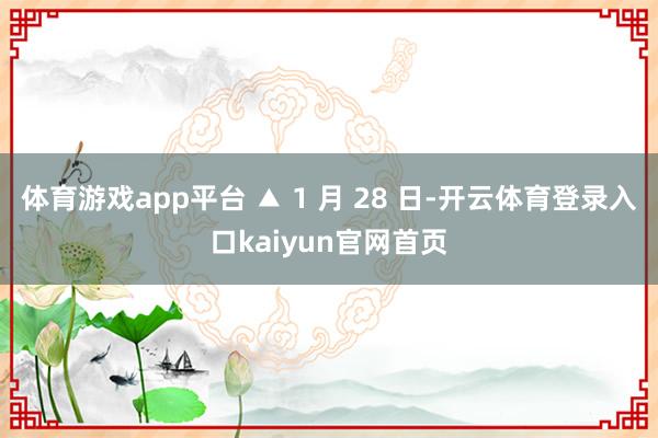 体育游戏app平台 ▲ 1 月 28 日-开云体育登录入口kaiyun官网首页