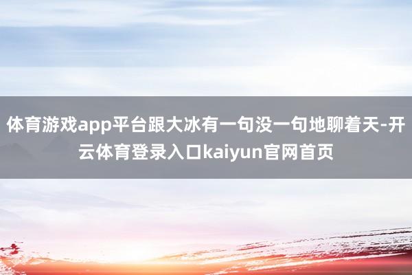 体育游戏app平台跟大冰有一句没一句地聊着天-开云体育登录入口kaiyun官网首页