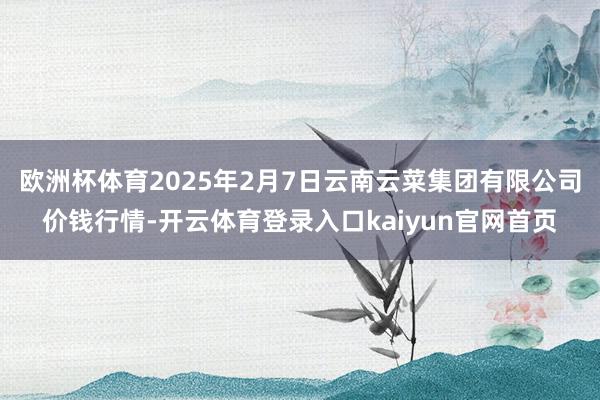 欧洲杯体育2025年2月7日云南云菜集团有限公司价钱行情-开云体育登录入口kaiyun官网首页