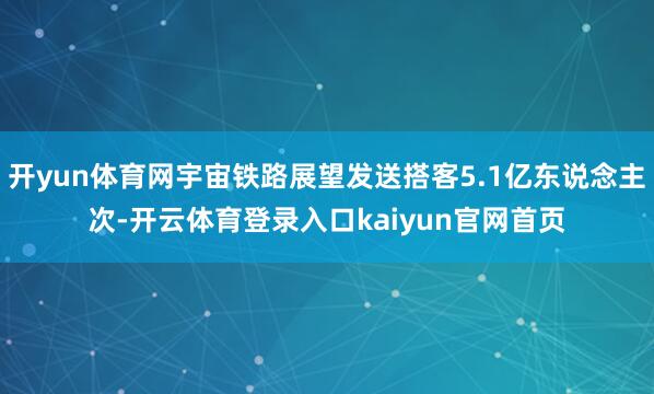开yun体育网宇宙铁路展望发送搭客5.1亿东说念主次-开云体育登录入口kaiyun官网首页