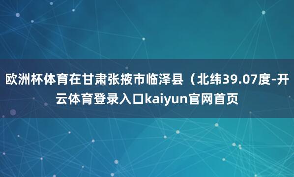 欧洲杯体育在甘肃张掖市临泽县（北纬39.07度-开云体育登录入口kaiyun官网首页