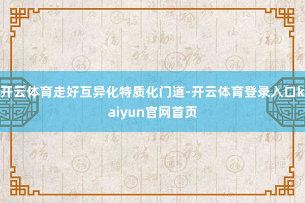 开云体育走好互异化特质化门道-开云体育登录入口kaiyun官网首页