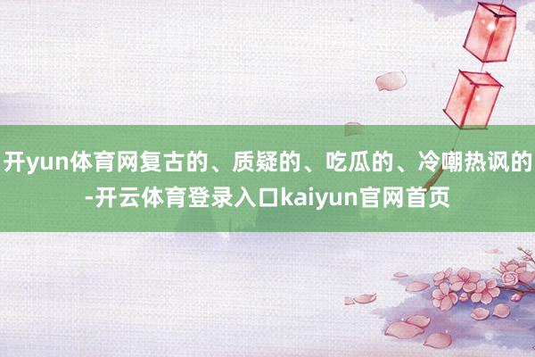 开yun体育网复古的、质疑的、吃瓜的、冷嘲热讽的-开云体育登录入口kaiyun官网首页