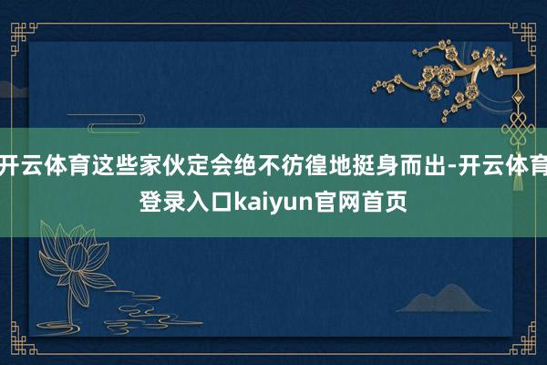 开云体育这些家伙定会绝不彷徨地挺身而出-开云体育登录入口kaiyun官网首页