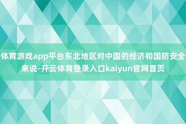 体育游戏app平台东北地区对中国的经济和国防安全来说-开云体育登录入口kaiyun官网首页