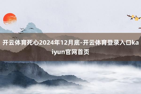 开云体育死心2024年12月底-开云体育登录入口kaiyun官网首页