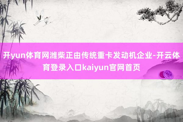 开yun体育网潍柴正由传统重卡发动机企业-开云体育登录入口kaiyun官网首页
