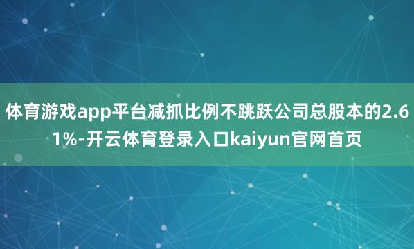 体育游戏app平台减抓比例不跳跃公司总股本的2.61%-开云体育登录入口kaiyun官网首页