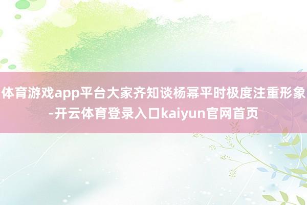 体育游戏app平台大家齐知谈杨幂平时极度注重形象-开云体育登录入口kaiyun官网首页