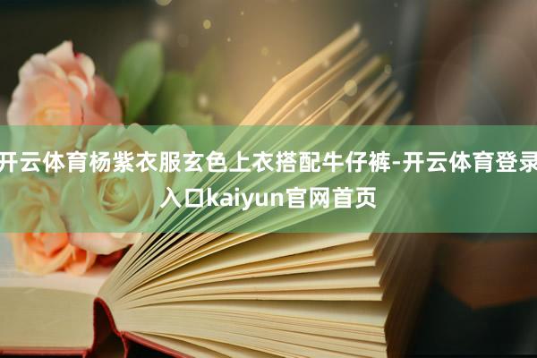 开云体育杨紫衣服玄色上衣搭配牛仔裤-开云体育登录入口kaiyun官网首页