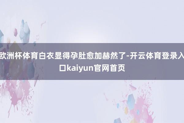 欧洲杯体育白衣显得孕肚愈加赫然了-开云体育登录入口kaiyun官网首页