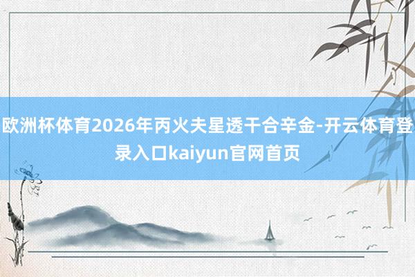 欧洲杯体育2026年丙火夫星透干合辛金-开云体育登录入口kaiyun官网首页