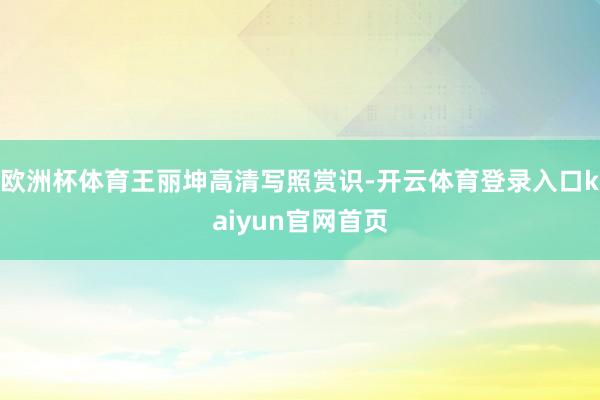 欧洲杯体育王丽坤高清写照赏识-开云体育登录入口kaiyun官网首页