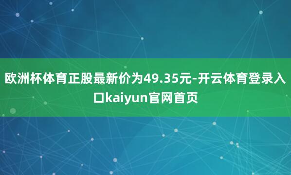 欧洲杯体育正股最新价为49.35元-开云体育登录入口kaiyun官网首页
