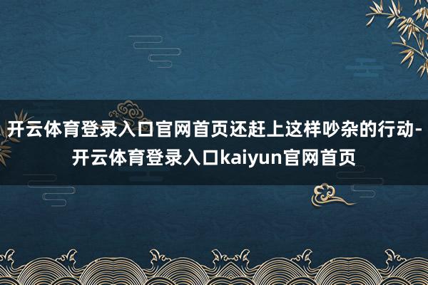 开云体育登录入口官网首页还赶上这样吵杂的行动-开云体育登录入口kaiyun官网首页