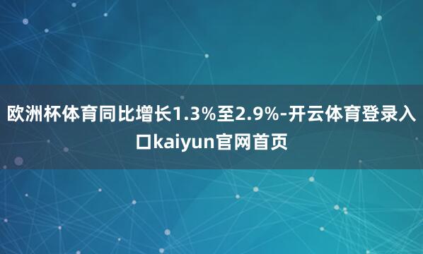 欧洲杯体育同比增长1.3%至2.9%-开云体育登录入口kaiyun官网首页