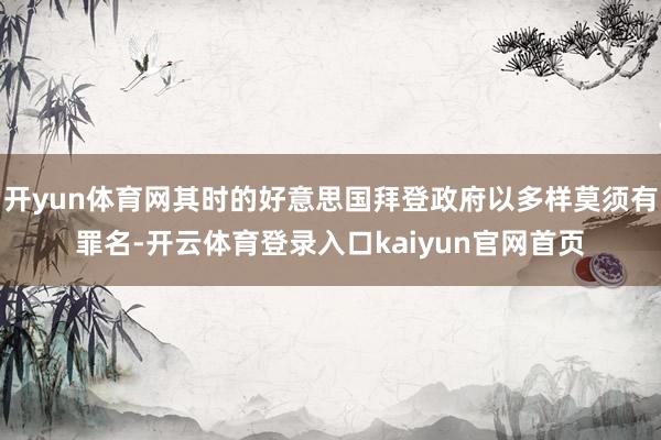 开yun体育网其时的好意思国拜登政府以多样莫须有罪名-开云体育登录入口kaiyun官网首页