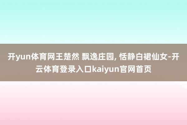 开yun体育网王楚然 飘逸庄园, 恬静白裙仙女-开云体育登录入口kaiyun官网首页