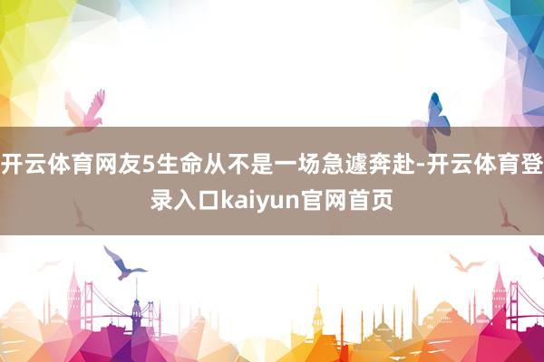 开云体育网友5生命从不是一场急遽奔赴-开云体育登录入口kaiyun官网首页