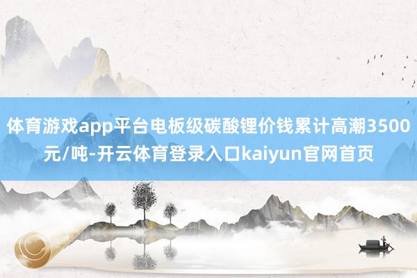 体育游戏app平台电板级碳酸锂价钱累计高潮3500元/吨-开云体育登录入口kaiyun官网首页