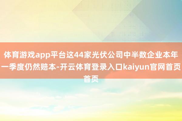 体育游戏app平台这44家光伏公司中半数企业本年一季度仍然赔本-开云体育登录入口kaiyun官网首页