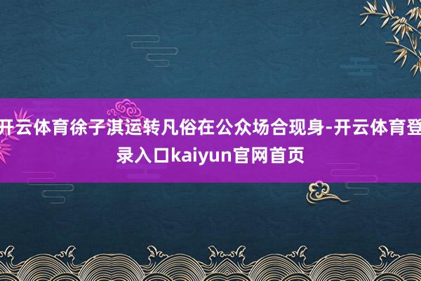 开云体育徐子淇运转凡俗在公众场合现身-开云体育登录入口kaiyun官网首页