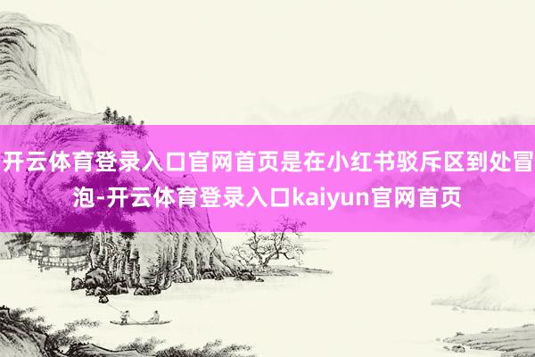 开云体育登录入口官网首页是在小红书驳斥区到处冒泡-开云体育登录入口kaiyun官网首页