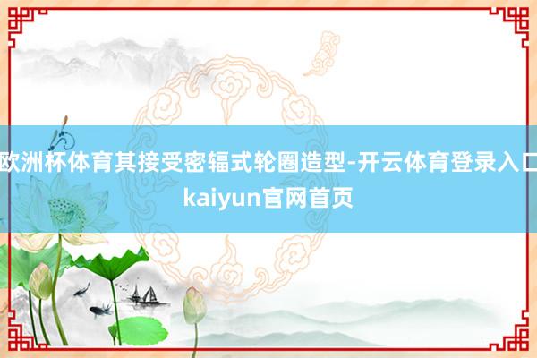 欧洲杯体育其接受密辐式轮圈造型-开云体育登录入口kaiyun官网首页