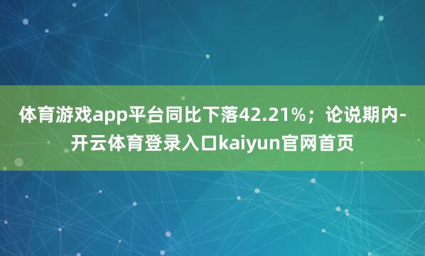 体育游戏app平台同比下落42.21%；论说期内-开云体育登录入口kaiyun官网首页
