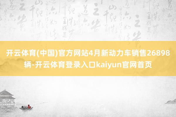 开云体育(中国)官方网站4月新动力车销售26898辆-开云体育登录入口kaiyun官网首页