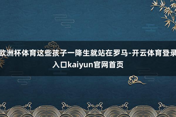 欧洲杯体育这些孩子一降生就站在罗马-开云体育登录入口kaiyun官网首页