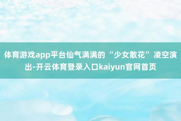 体育游戏app平台仙气满满的 “少女散花” 凌空演出-开云体育登录入口kaiyun官网首页