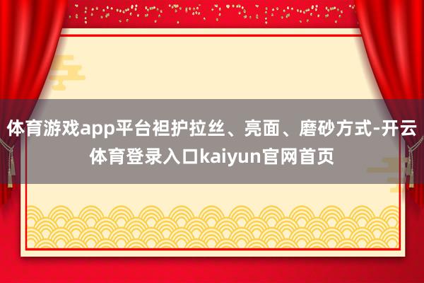 体育游戏app平台袒护拉丝、亮面、磨砂方式-开云体育登录入口kaiyun官网首页