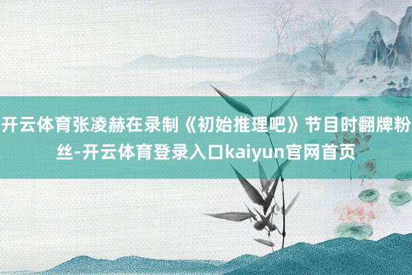 开云体育张凌赫在录制《初始推理吧》节目时翻牌粉丝-开云体育登录入口kaiyun官网首页