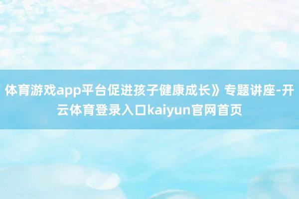 体育游戏app平台促进孩子健康成长》专题讲座-开云体育登录入口kaiyun官网首页