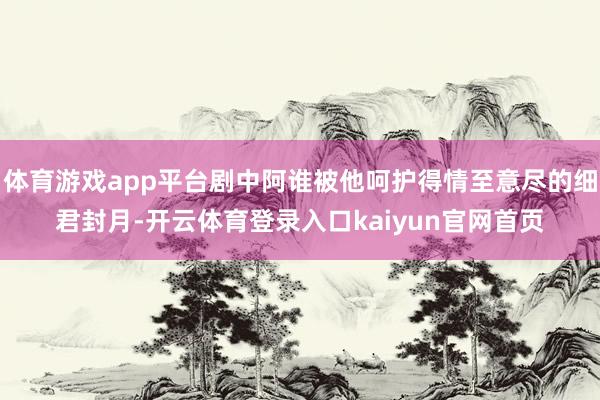体育游戏app平台剧中阿谁被他呵护得情至意尽的细君封月-开云体育登录入口kaiyun官网首页
