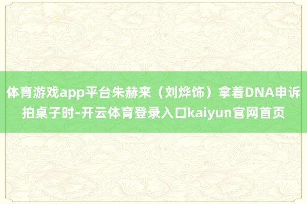 体育游戏app平台朱赫来(刘烨饰)拿着DNA申诉拍桌子时-开云体育登录入口kaiyun官网首页