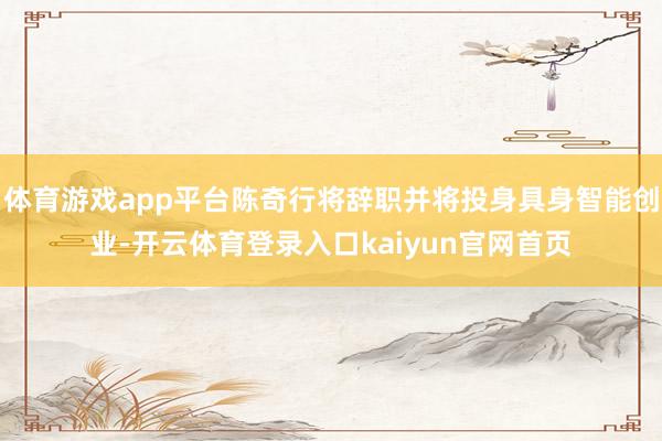 体育游戏app平台陈奇行将辞职并将投身具身智能创业-开云体育登录入口kaiyun官网首页