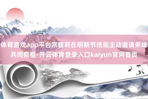 体育游戏app平台宗馥莉在明朗节技能主动邀请弟妹共同祭祖-开云体育登录入口kaiyun官网首页
