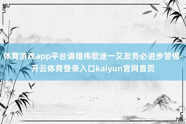 体育游戏app平台请雄伟歌迷一又友务必进步警惕-开云体育登录入口kaiyun官网首页