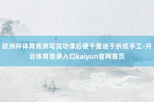 欧洲杯体育熊熊写完功课后便千里迷于折纸手工-开云体育登录入口kaiyun官网首页