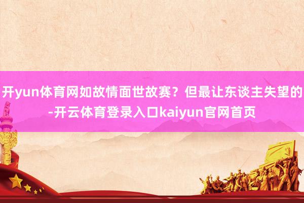 开yun体育网如故情面世故赛？但最让东谈主失望的-开云体育登录入口kaiyun官网首页