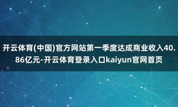 开云体育(中国)官方网站第一季度达成商业收入40.86亿元-开云体育登录入口kaiyun官网首页