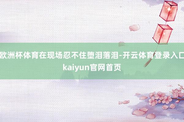 欧洲杯体育在现场忍不住堕泪落泪-开云体育登录入口kaiyun官网首页